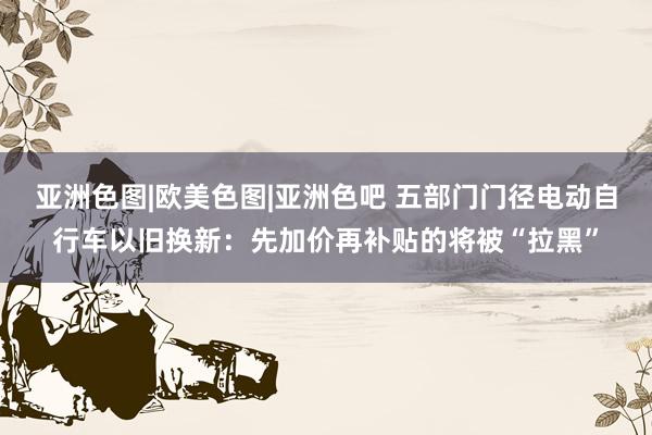 亚洲色图|欧美色图|亚洲色吧 五部门门径电动自行车以旧换新：先加价再补贴的将被“拉黑”