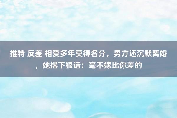 推特 反差 相爱多年莫得名分，男方还沉默离婚，她撂下狠话：毫不嫁比你差的