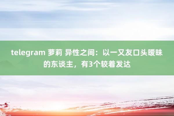 telegram 萝莉 异性之间：以一又友口头暧昧的东谈主，有3个较着发达