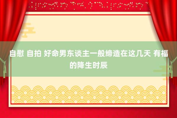 自慰 自拍 好命男东谈主一般缔造在这几天 有福的降生时辰