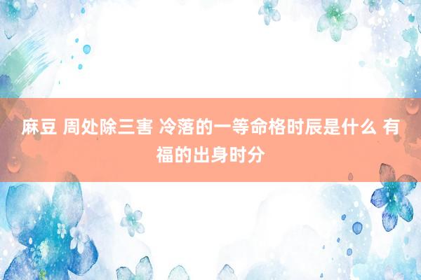 麻豆 周处除三害 冷落的一等命格时辰是什么 有福的出身时分