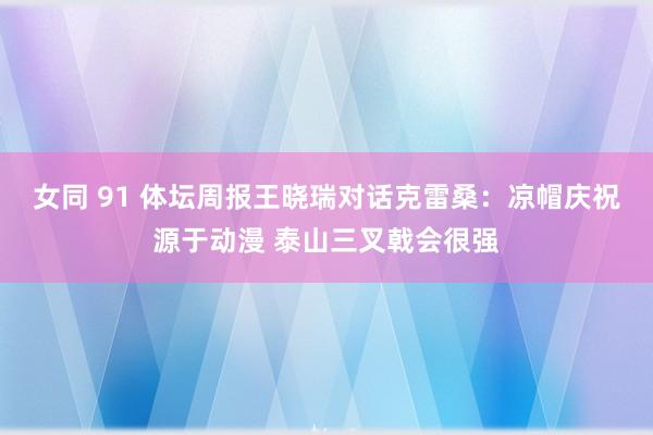 女同 91 体坛周报王晓瑞对话克雷桑：凉帽庆祝源于动漫 泰山三叉戟会很强