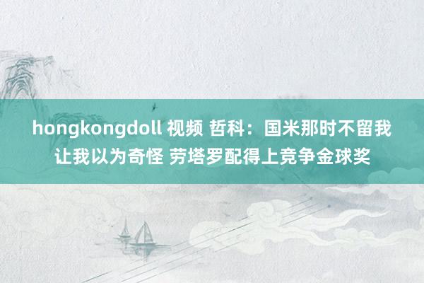 hongkongdoll 视频 哲科：国米那时不留我让我以为奇怪 劳塔罗配得上竞争金球奖