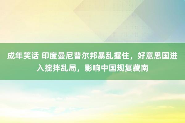 成年笑话 印度曼尼普尔邦暴乱握住，好意思国进入搅拌乱局，影响中国规复藏南