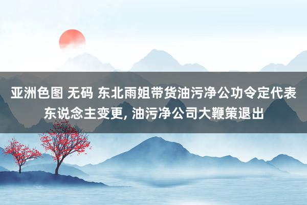 亚洲色图 无码 东北雨姐带货油污净公功令定代表东说念主变更， 油污净公司大鞭策退出