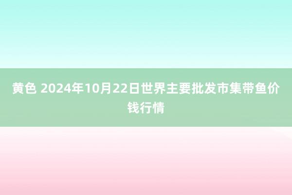 黄色 2024年10月22日世界主要批发市集带鱼价钱行情