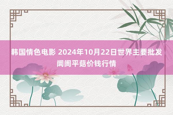 韩国情色电影 2024年10月22日世界主要批发阛阓平菇价钱行情