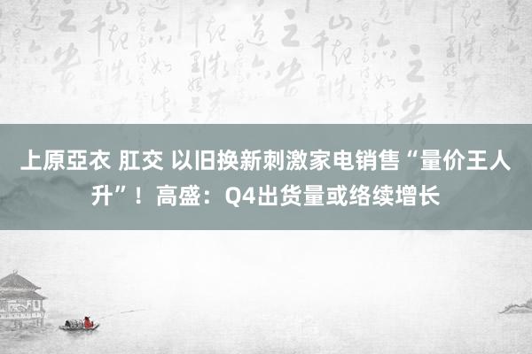 上原亞衣 肛交 以旧换新刺激家电销售“量价王人升”！高盛：Q4出货量或络续增长