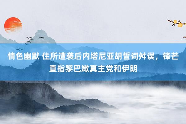 情色幽默 住所遭袭后内塔尼亚胡誓词舛误，锋芒直指黎巴嫩真主党和伊朗