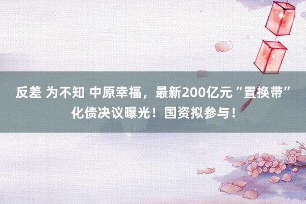 反差 为不知 中原幸福，最新200亿元“置换带”化债决议曝光！国资拟参与！