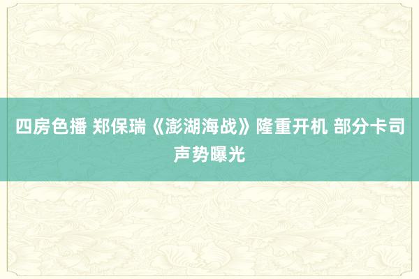 四房色播 郑保瑞《澎湖海战》隆重开机 部分卡司声势曝光