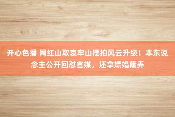 开心色播 网红山取哀牢山摆拍风云升级！本东说念主公开回怼官媒，还拿嫖娼簸弄