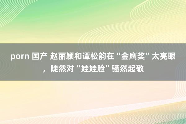 porn 国产 赵丽颖和谭松韵在“金鹰奖”太亮眼，陡然对“娃娃脸”骚然起敬