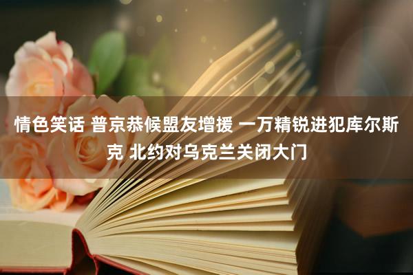 情色笑话 普京恭候盟友增援 一万精锐进犯库尔斯克 北约对乌克兰关闭大门