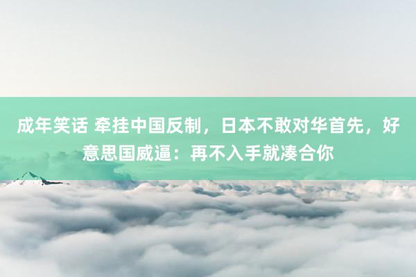 成年笑话 牵挂中国反制，日本不敢对华首先，好意思国威逼：再不入手就凑合你