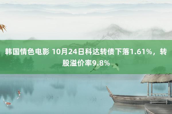 韩国情色电影 10月24日科达转债下落1.61%，转股溢价率9.8%