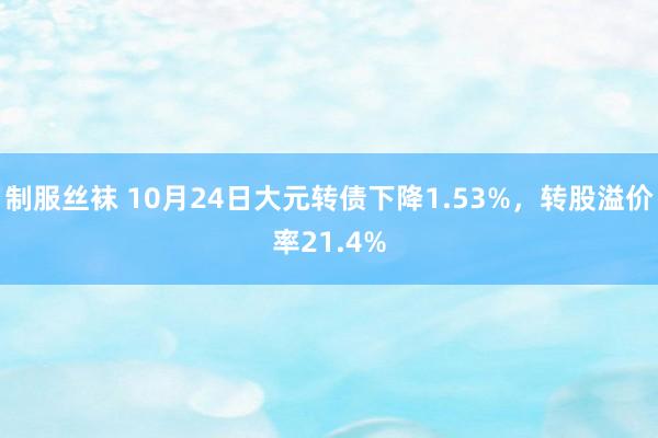 制服丝袜 10月24日大元转债下降1.53%，转股溢价率21.4%