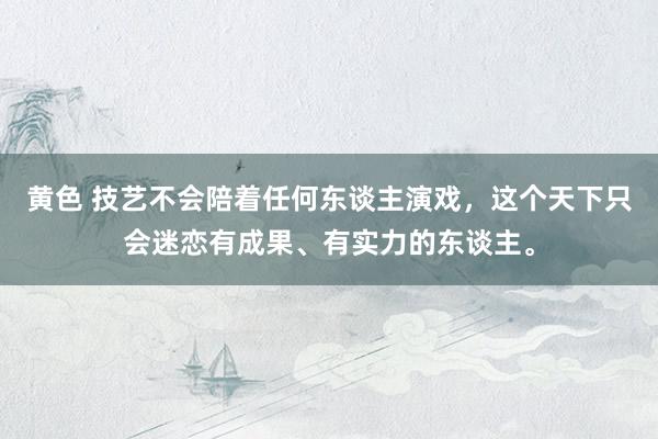 黄色 技艺不会陪着任何东谈主演戏，这个天下只会迷恋有成果、有实力的东谈主。