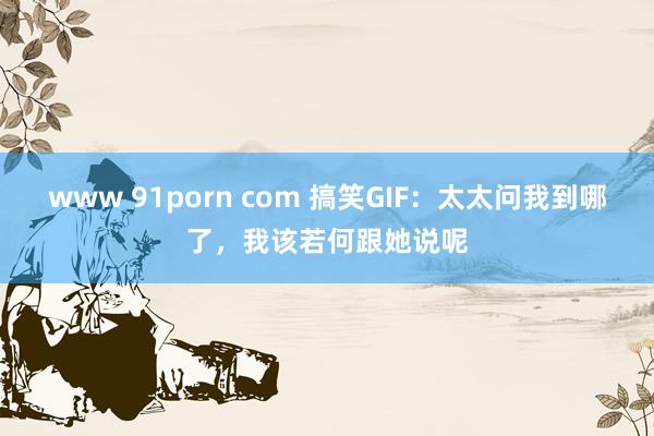 www 91porn com 搞笑GIF：太太问我到哪了，我该若何跟她说呢