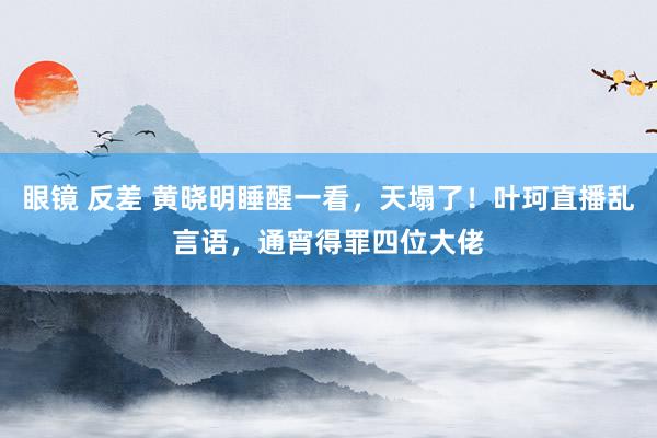 眼镜 反差 黄晓明睡醒一看，天塌了！叶珂直播乱言语，通宵得罪四位大佬