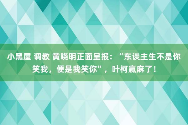 小黑屋 调教 黄晓明正面呈报：“东谈主生不是你笑我，便是我笑你”，叶柯赢麻了！