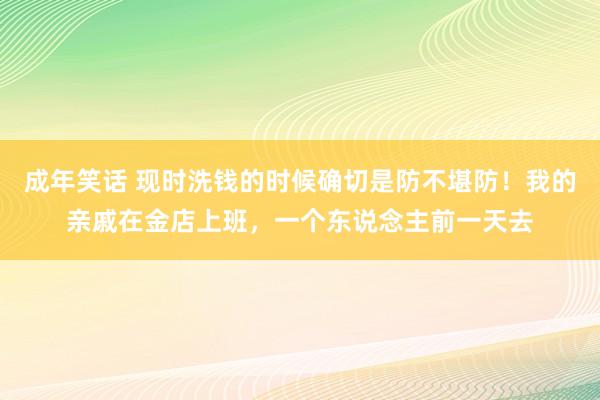 成年笑话 现时洗钱的时候确切是防不堪防！我的亲戚在金店上班，一个东说念主前一天去