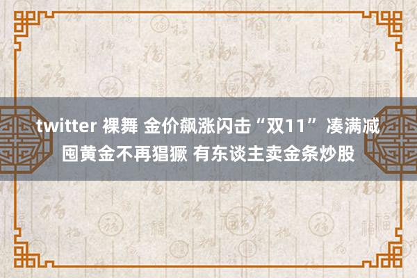 twitter 裸舞 金价飙涨闪击“双11” 凑满减囤黄金不再猖獗 有东谈主卖金条炒股