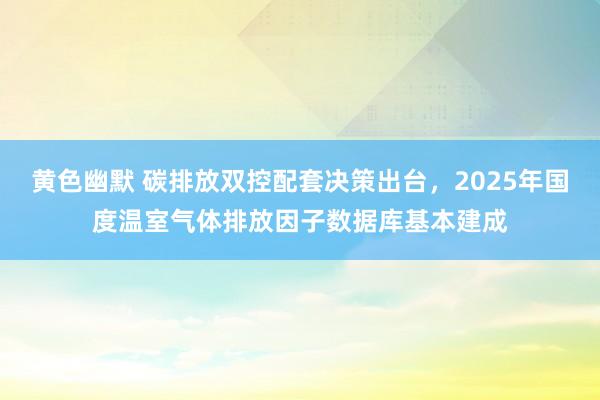 黄色幽默 碳排放双控配套决策出台，2025年国度温室气体排放因子数据库基本建成