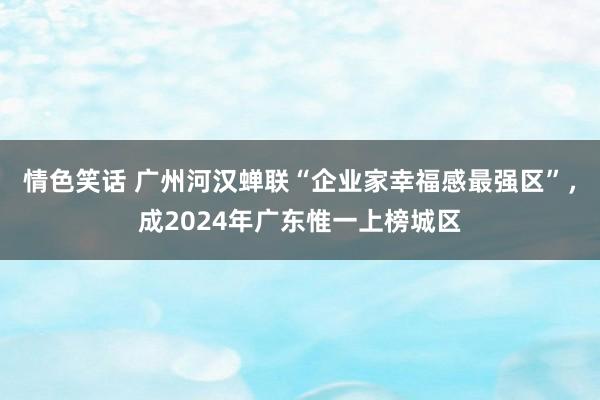 情色笑话 广州河汉蝉联“企业家幸福感最强区”，成2024年广东惟一上榜城区