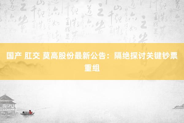 国产 肛交 莫高股份最新公告：隔绝探讨关键钞票重组