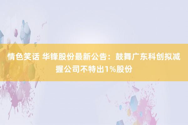 情色笑话 华锋股份最新公告：鼓舞广东科创拟减握公司不特出1%股份