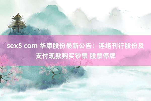 sex5 com 华康股份最新公告：连络刊行股份及支付现款购买钞票 股票停牌