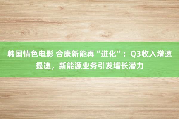 韩国情色电影 合康新能再“进化”：Q3收入增速提速，新能源业务引发增长潜力