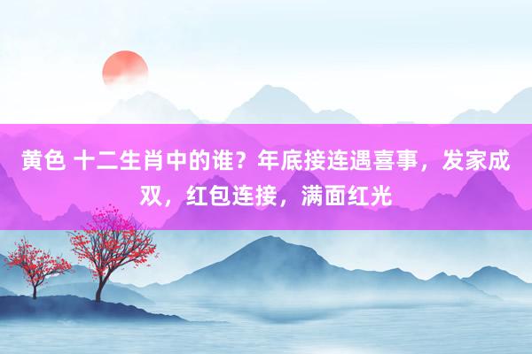 黄色 十二生肖中的谁？年底接连遇喜事，发家成双，红包连接，满面红光