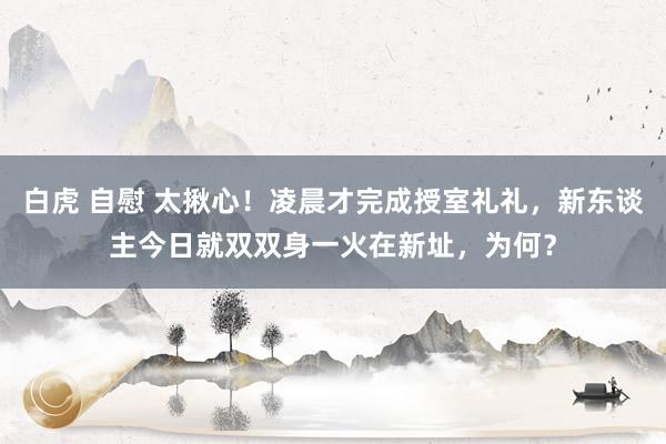 白虎 自慰 太揪心！凌晨才完成授室礼礼，新东谈主今日就双双身一火在新址，为何？