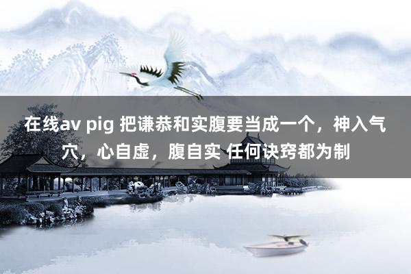 在线av pig 把谦恭和实腹要当成一个，神入气穴，心自虚，腹自实 任何诀窍都为制