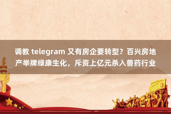 调教 telegram 又有房企要转型？百兴房地产举牌绿康生化，斥资上亿元杀入兽药行业