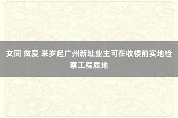 女同 做爱 来岁起广州新址业主可在收楼前实地检察工程质地