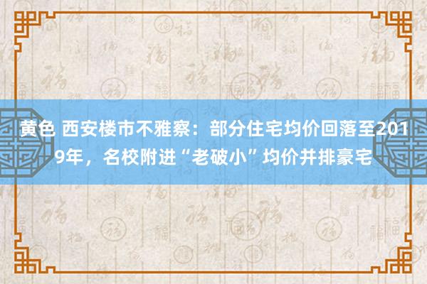 黄色 西安楼市不雅察：部分住宅均价回落至2019年，名校附进“老破小”均价并排豪宅