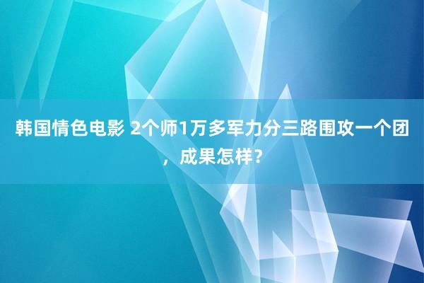 韩国情色电影 2个师1万多军力分三路围攻一个团，成果怎样？