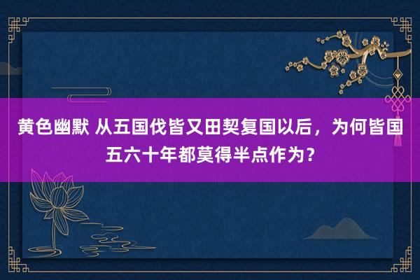 黄色幽默 从五国伐皆又田契复国以后，为何皆国五六十年都莫得半点作为？