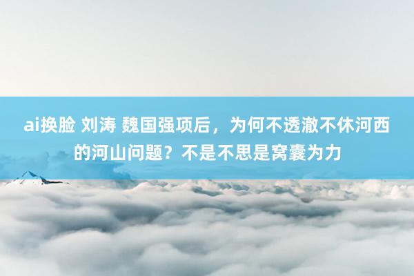 ai换脸 刘涛 魏国强项后，为何不透澈不休河西的河山问题？不是不思是窝囊为力