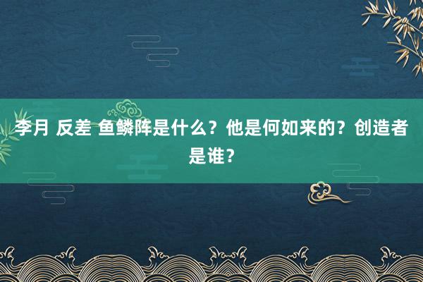 李月 反差 鱼鳞阵是什么？他是何如来的？创造者是谁？