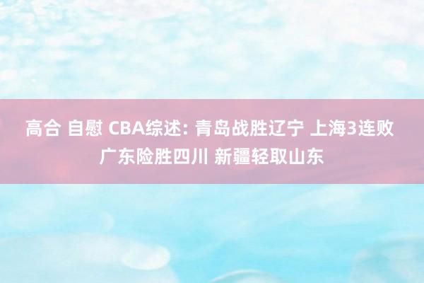 高合 自慰 CBA综述: 青岛战胜辽宁 上海3连败 广东险胜四川 新疆轻取山东