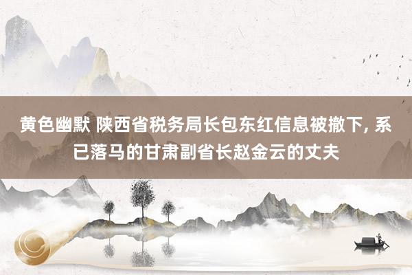 黄色幽默 陕西省税务局长包东红信息被撤下， 系已落马的甘肃副省长赵金云的丈夫