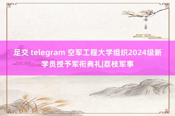 足交 telegram 空军工程大学组织2024级新学员授予军衔典礼|荔枝军事