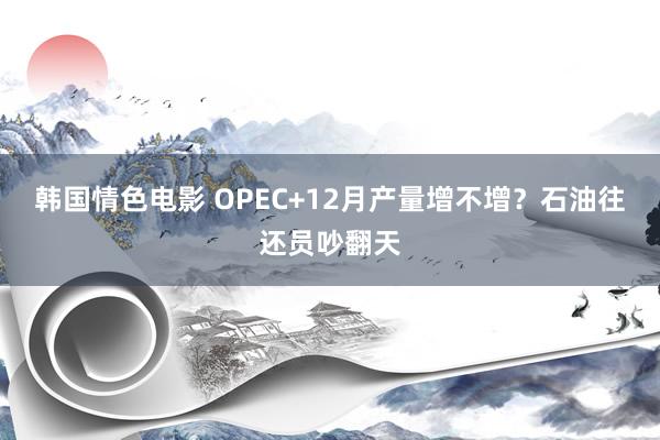 韩国情色电影 OPEC+12月产量增不增？石油往还员吵翻天