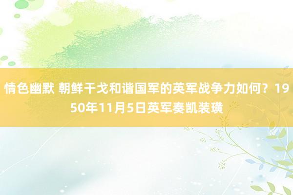 情色幽默 朝鲜干戈和谐国军的英军战争力如何？1950年11月5日英军奏凯装璜