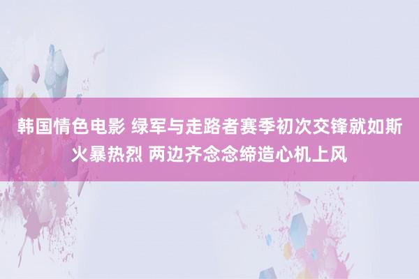 韩国情色电影 绿军与走路者赛季初次交锋就如斯火暴热烈 两边齐念念缔造心机上风