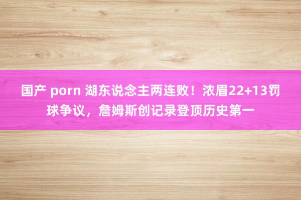 国产 porn 湖东说念主两连败！浓眉22+13罚球争议，詹姆斯创记录登顶历史第一